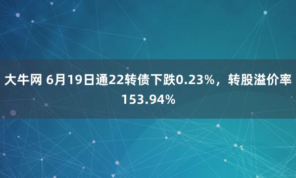 大牛网 6月19日通22转债下跌0.23%，转股溢价率153.94%