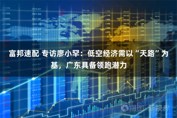 富邦速配 专访廖小罕：低空经济需以“天路”为基，广东具备领跑潜力