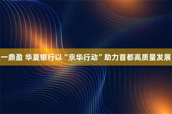 一鼎盈 华夏银行以“京华行动”助力首都高质量发展