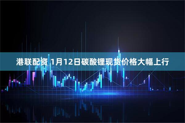 港联配资 1月12日碳酸锂现货价格大幅上行