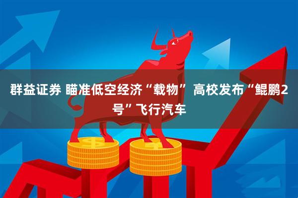 群益证券 瞄准低空经济“载物” 高校发布“鲲鹏2号”飞行汽车