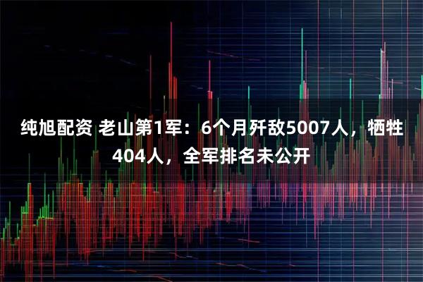 纯旭配资 老山第1军：6个月歼敌5007人，牺牲404人，全军排名未公开