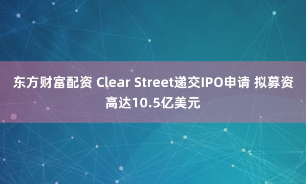 东方财富配资 Clear Street递交IPO申请 拟募资高达10.5亿美元