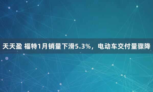 天天盈 福特1月销量下滑5.3%，电动车交付量骤降