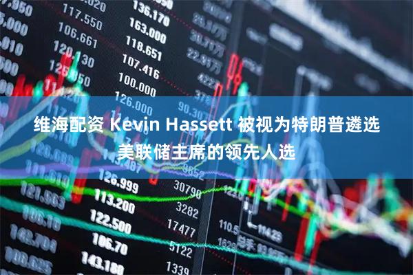 维海配资 Kevin Hassett 被视为特朗普遴选美联储主席的领先人选