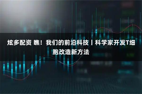 炫多配资 瞧！我们的前沿科技丨科学家开发T细胞改造新方法