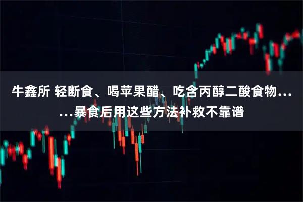 牛鑫所 轻断食、喝苹果醋、吃含丙醇二酸食物……暴食后用这些方法补救不靠谱