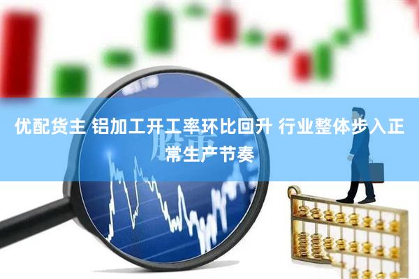 优配货主 铝加工开工率环比回升 行业整体步入正常生产节奏