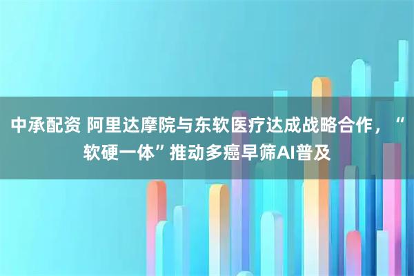 中承配资 阿里达摩院与东软医疗达成战略合作，“软硬一体”推动多癌早筛AI普及