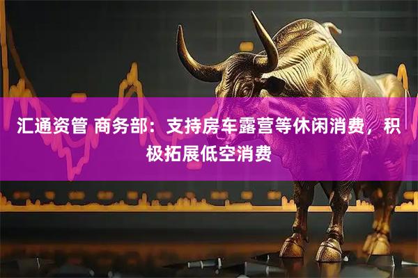 汇通资管 商务部：支持房车露营等休闲消费，积极拓展低空消费