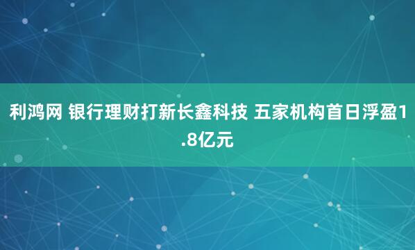 利鸿网 银行理财打新长鑫科技 五家机构首日浮盈1.8亿元