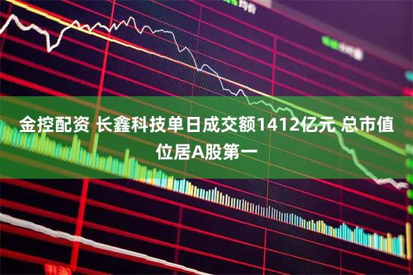金控配资 长鑫科技单日成交额1412亿元 总市值位居A股第一