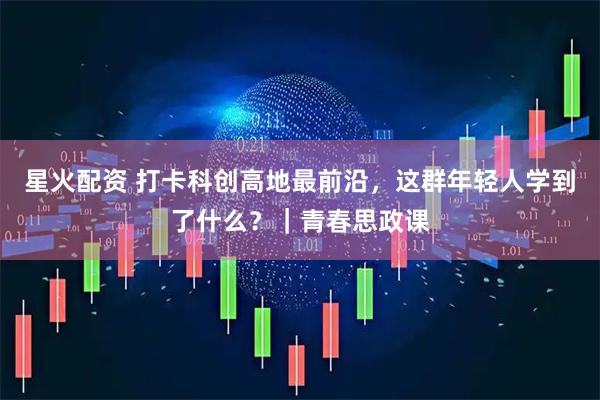星火配资 打卡科创高地最前沿，这群年轻人学到了什么？｜青春思政课